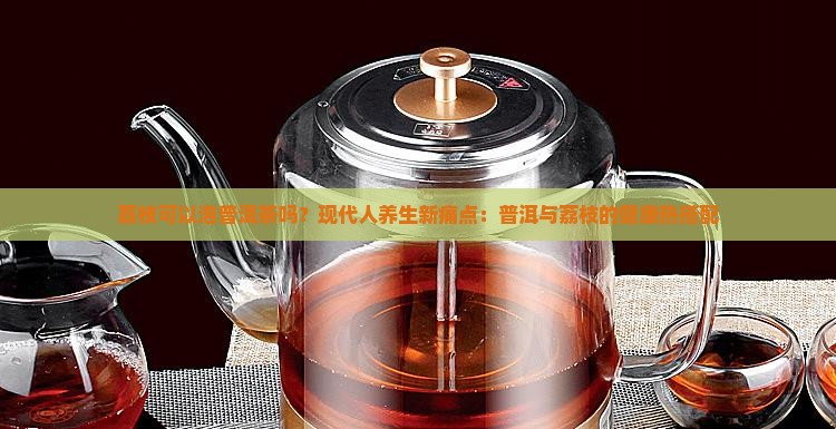 荔枝可以泡普洱茶吗？现代人养生新痛点：普洱与荔枝的健康热搭配