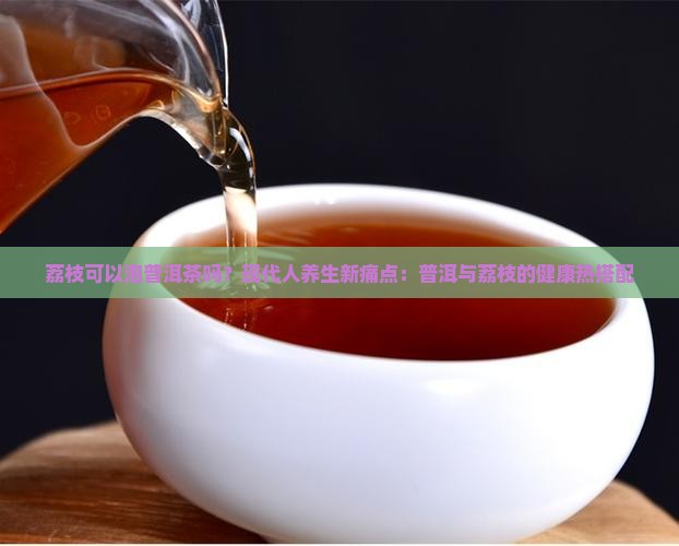 荔枝可以泡普洱茶吗？现代人养生新痛点：普洱与荔枝的健康热搭配