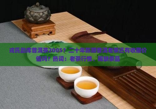 戎氏勐库普洱茶2005？二十年陈期普洱老茶还有收藏价值吗？热词：老茶行情、稀缺茶品