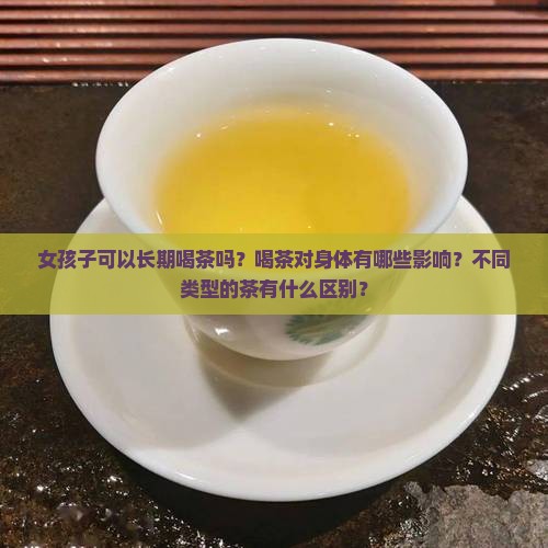女孩子可以长期喝茶吗？喝茶对身体有哪些影响？不同类型的茶有什么区别？