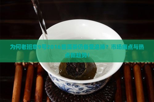 为何老班章9号2016普洱茶仍备受追捧？市场痛点与热点新趋势！