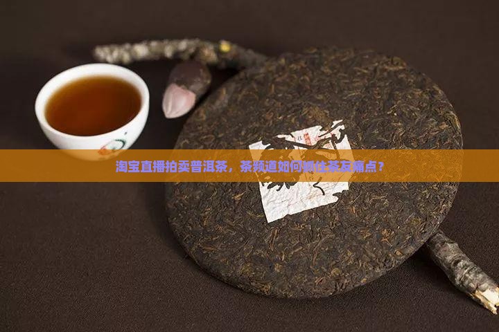 淘宝直播拍卖普洱茶，茶频道如何抓住茶友痛点？