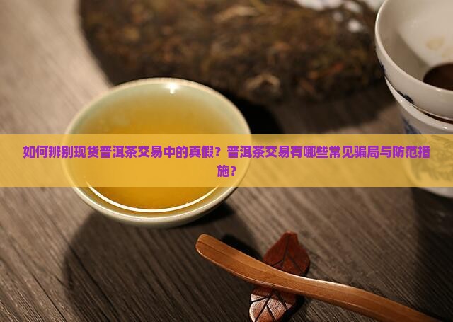 如何辨别现货普洱茶交易中的真假？普洱茶交易有哪些常见骗局与防范措施？