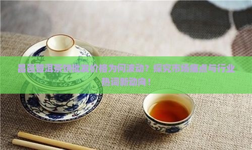 昌邑普洱茶饼批发价格为何波动？探究市场痛点与行业热词新动向！
