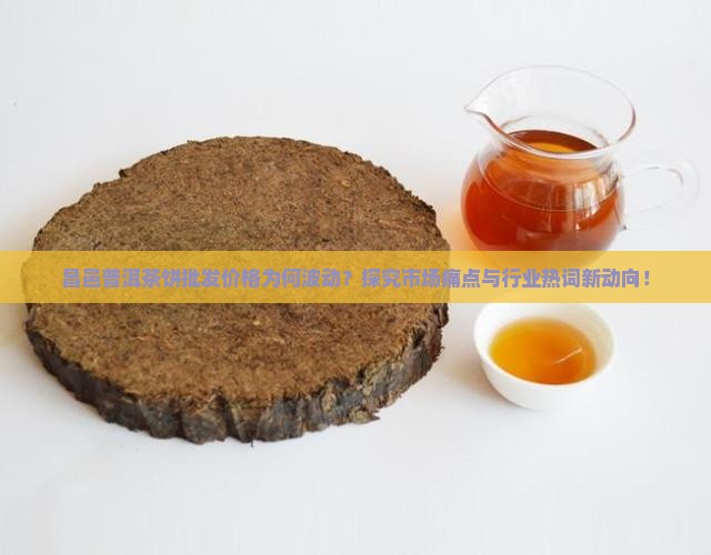 昌邑普洱茶饼批发价格为何波动？探究市场痛点与行业热词新动向！
