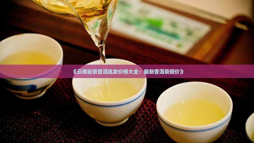 《云南岩茶普洱批发价格大全：最新普洱茶报价》