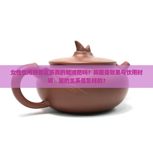 女性饮用熟普洱茶真的能减肥吗？其瘦身效果与饮用时间、量的关系是怎样的？