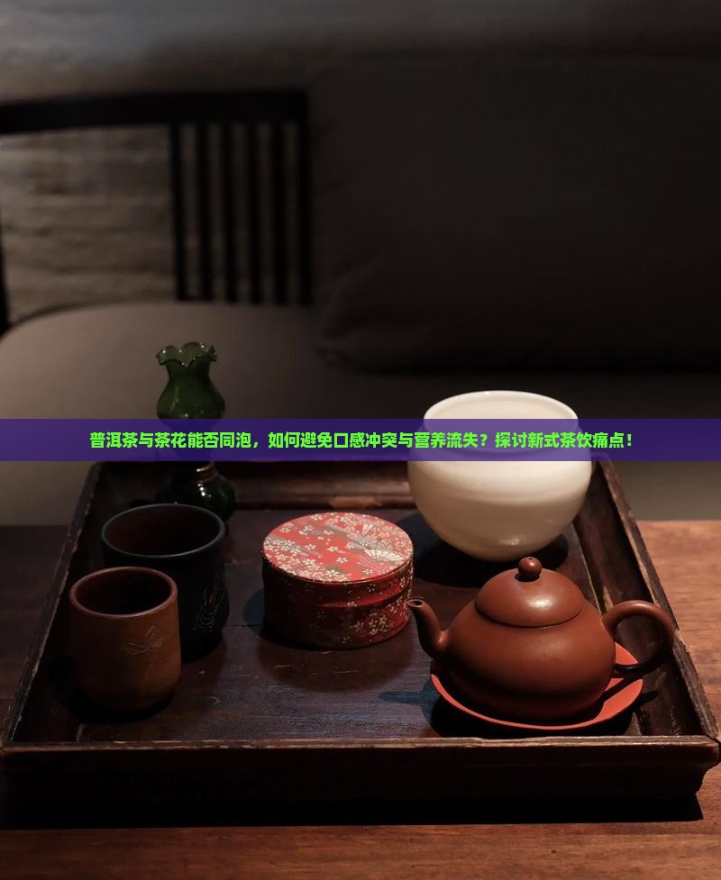 普洱茶与茶花能否同泡，如何避免口感冲突与营养流失？探讨新式茶饮痛点！