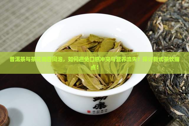 普洱茶与茶花能否同泡，如何避免口感冲突与营养流失？探讨新式茶饮痛点！