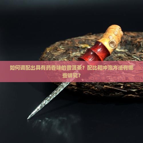 如何调配出具有药香味的普洱茶？配比和冲泡方法有哪些讲究？