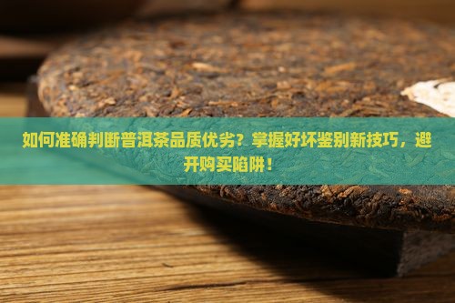 如何准确判断普洱茶品质优劣？掌握好坏鉴别新技巧，避开购买陷阱！