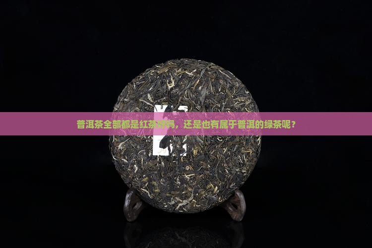 普洱茶全部都是红茶好吗，还是也有属于普洱的绿茶呢？