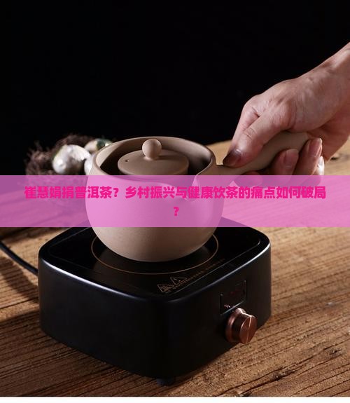 崔慧娟捐普洱茶？乡村振兴与健康饮茶的痛点如何破局？