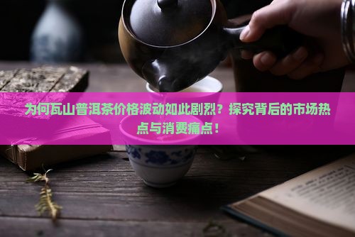 为何瓦山普洱茶价格波动如此剧烈？探究背后的市场热点与消费痛点！