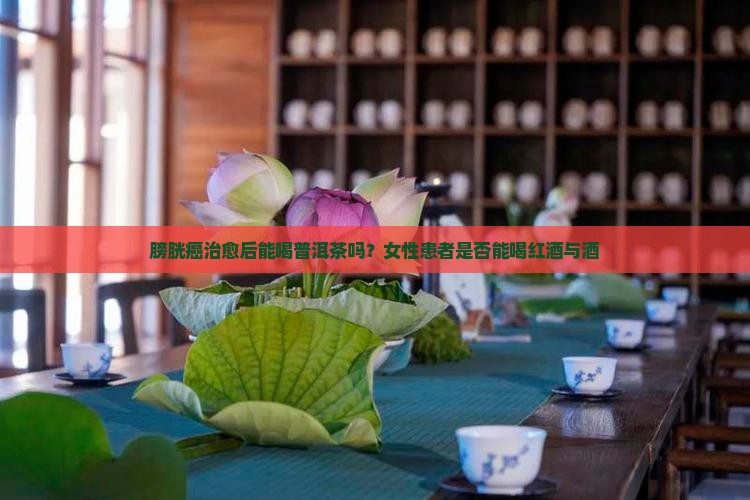 膀胱癌治愈后能喝普洱茶吗？女性患者是否能喝红酒与酒