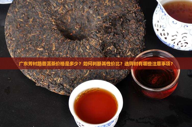 广东芳村路普洱茶价格是多少？如何判断其性价比？选购时有哪些注意事项？