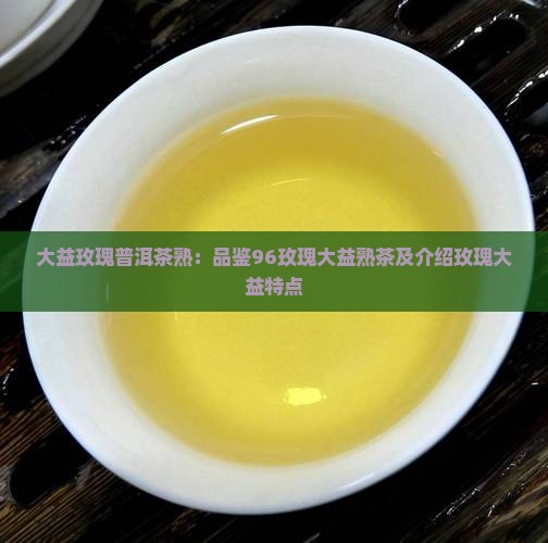 大益玫瑰普洱茶熟：品鉴96玫瑰大益熟茶及介绍玫瑰大益特点