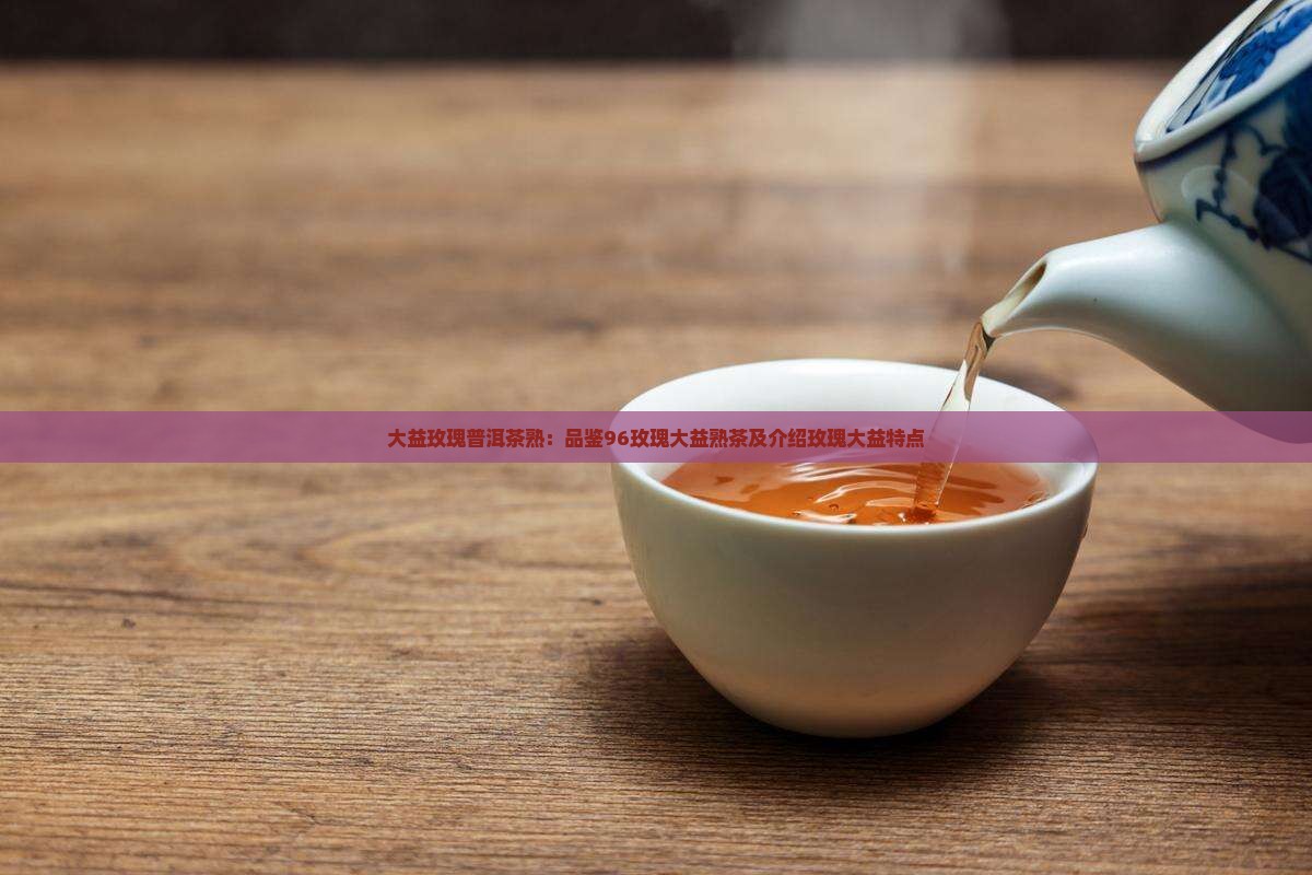 大益玫瑰普洱茶熟：品鉴96玫瑰大益熟茶及介绍玫瑰大益特点