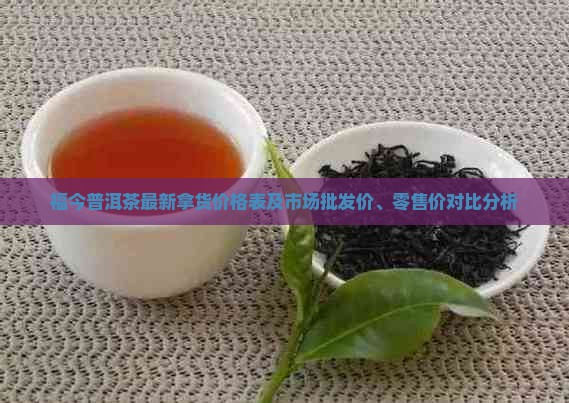 福今普洱茶最新拿货价格表及市场批发价、零售价对比分析