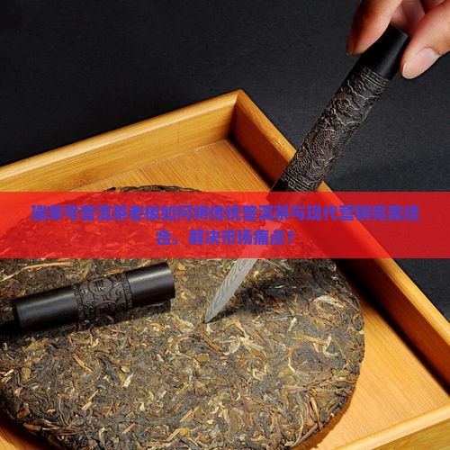 瑞荣号普洱茶老板如何将传统普洱茶与现代营销完美结合，解决市场痛点？