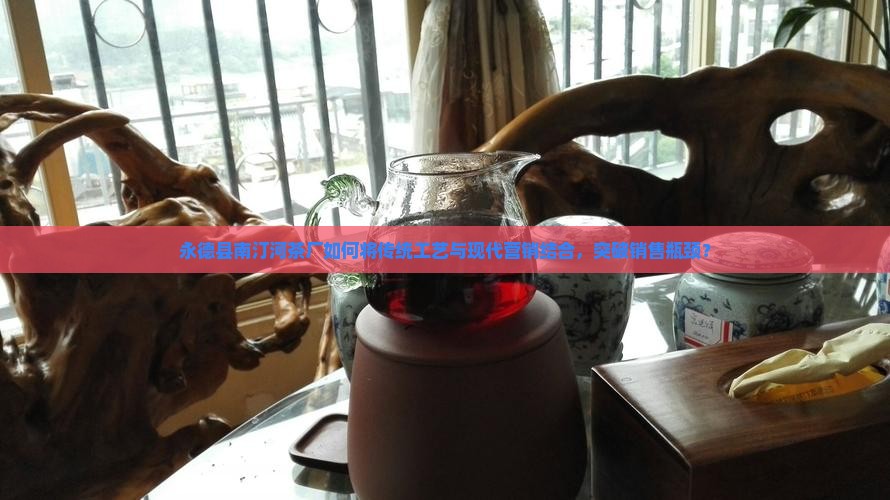 永德县南汀河茶厂如何将传统工艺与现代营销结合，突破销售瓶颈？
