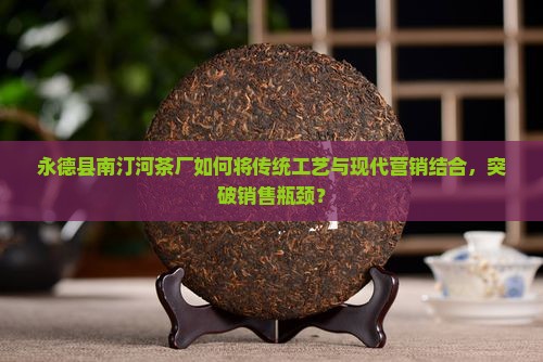 永德县南汀河茶厂如何将传统工艺与现代营销结合，突破销售瓶颈？