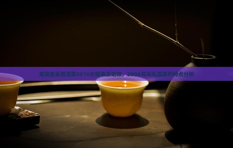 龙润金素普洱茶2016价格表及功效，2006年与礼盒系列特点分析