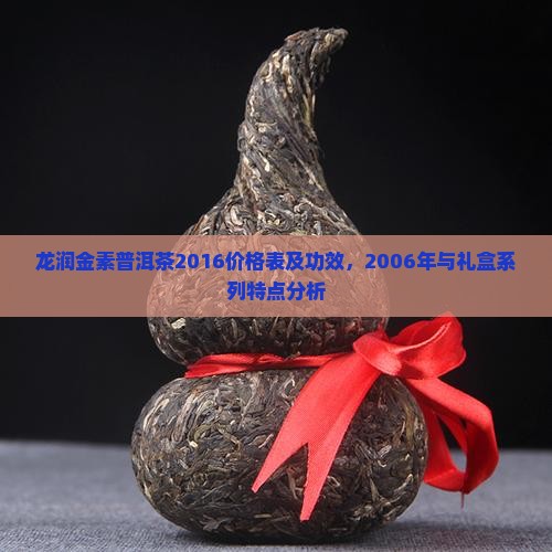 龙润金素普洱茶2016价格表及功效，2006年与礼盒系列特点分析