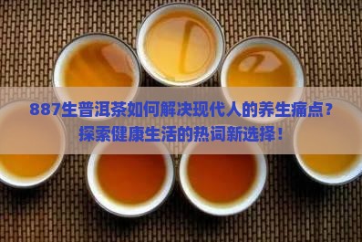 887生普洱茶如何解决现代人的养生痛点？探索健康生活的热词新选择！