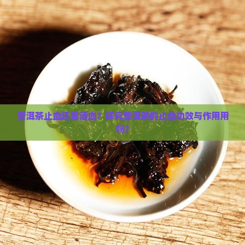 普洱茶止血还是活血？探究普洱茶的止血功效与作用用吗？