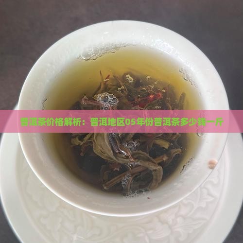 普洱茶价格解析：普洱地区05年份普洱茶多少钱一斤