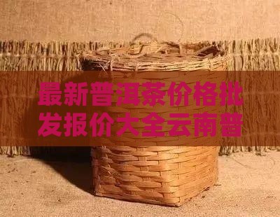 最新普洱茶价格批发报价大全云南普洱茶搜索