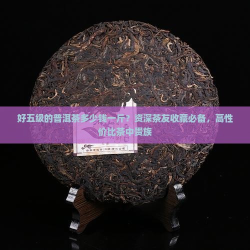 好五级的普洱茶多少钱一斤？资深茶友收藏必备，高性价比茶中贵族