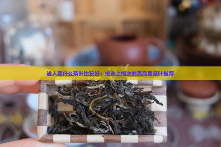 送人买什么茶叶比较好：挑选上档次的高品质茶叶推荐