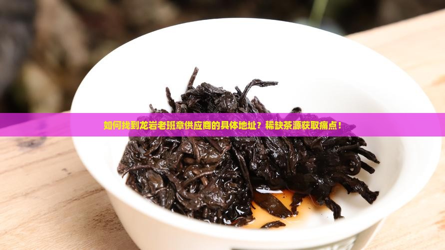 如何找到龙岩老班章供应商的具体地址？稀缺茶源获取痛点！