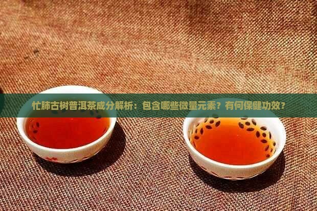 忙肺古树普洱茶成分解析：包含哪些微量元素？有何保健功效？