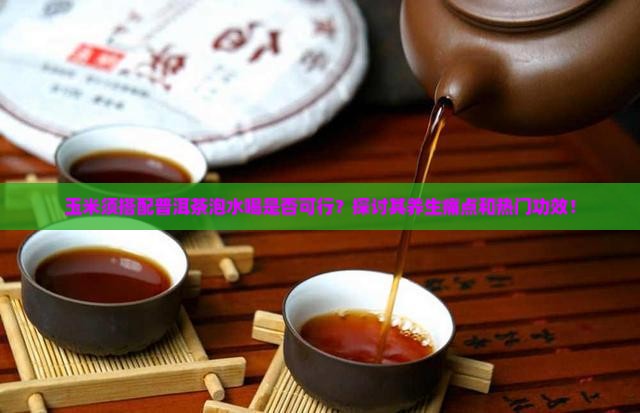 玉米须搭配普洱茶泡水喝是否可行？探讨其养生痛点和热门功效！