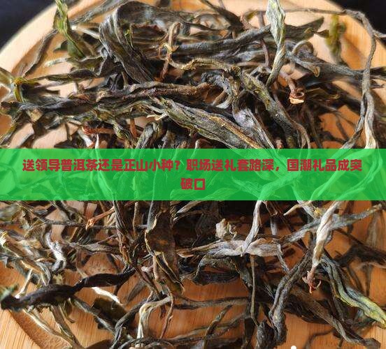 送领导普洱茶还是正山小种？职场送礼套路深，国潮礼品成突破口