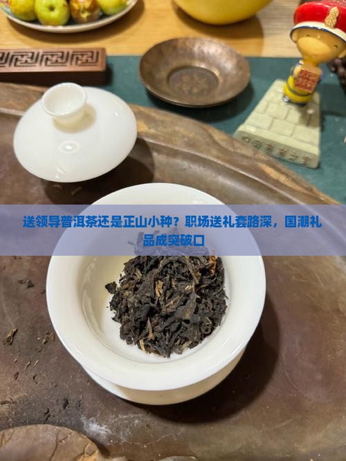 送领导普洱茶还是正山小种？职场送礼套路深，国潮礼品成突破口