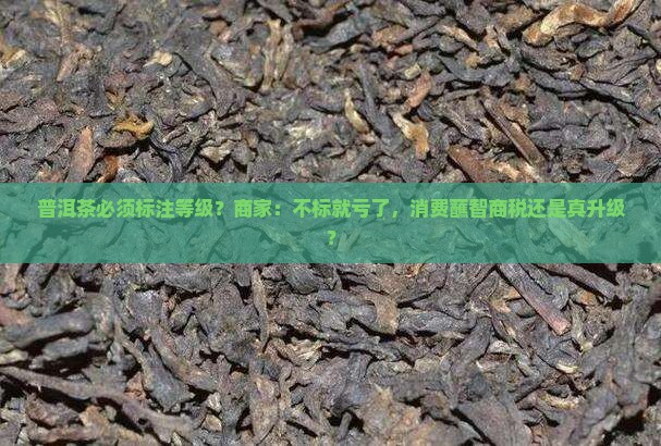 普洱茶必须标注等级？商家：不标就亏了，消费蘸智商税还是真升级？