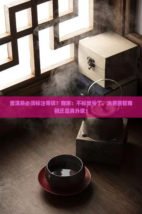 普洱茶必须标注等级？商家：不标就亏了，消费蘸智商税还是真升级？