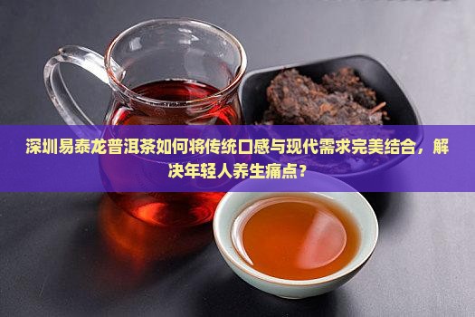 深圳易泰龙普洱茶如何将传统口感与现代需求完美结合，解决年轻人养生痛点？