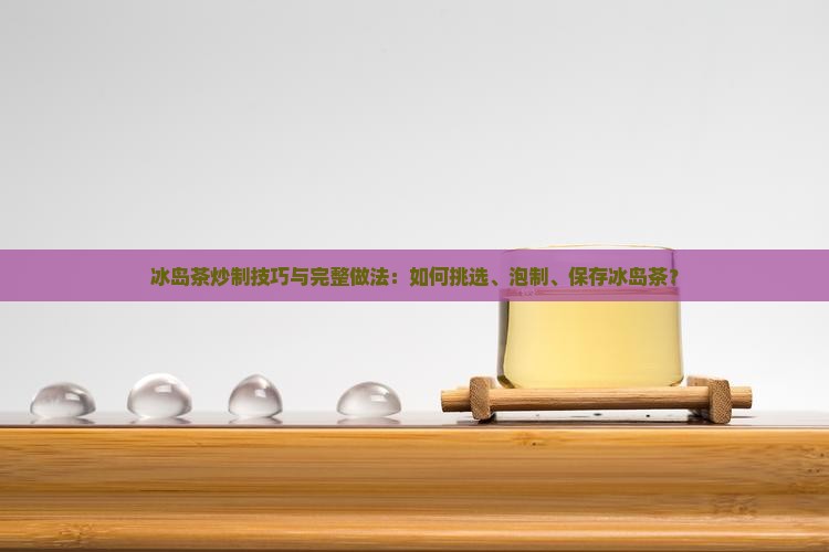 冰岛茶炒制技巧与完整做法：如何挑选、泡制、保存冰岛茶？