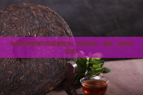 冰岛茶炒制技巧与完整做法：如何挑选、泡制、保存冰岛茶？