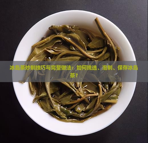 冰岛茶炒制技巧与完整做法：如何挑选、泡制、保存冰岛茶？