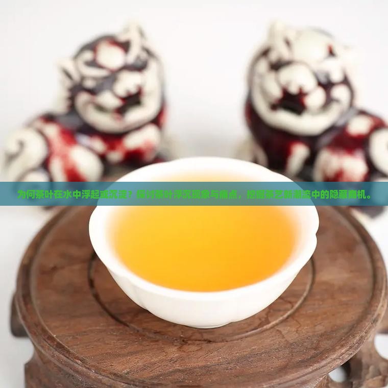 为何茶叶在水中浮起或沉淀？探讨茶叶浮沉现象与痛点，挖掘茶艺新潮流中的隐藏商机。