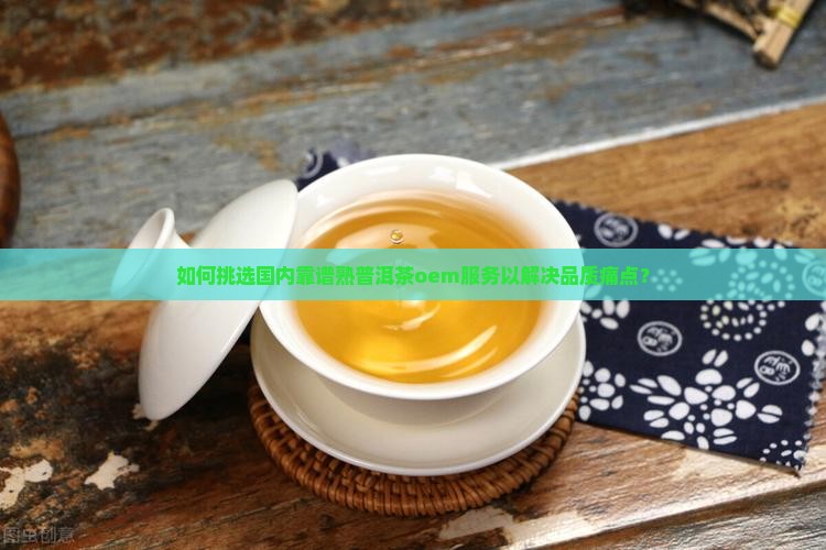 如何挑选国内靠谱熟普洱茶oem服务以解决品质痛点？