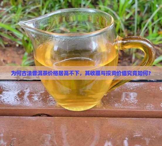 为何古法普洱茶价格居高不下，其收藏与投资价值究竟如何？