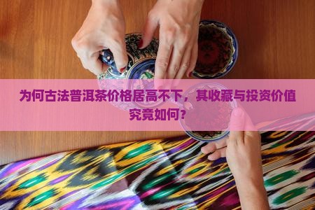 为何古法普洱茶价格居高不下，其收藏与投资价值究竟如何？