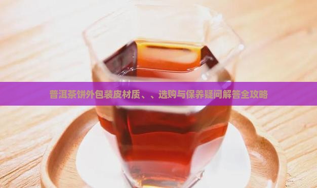 普洱茶饼外包装皮材质、、选购与保养疑问解答全攻略